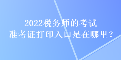 2022税务师的考试准考证打印入口是在哪里？