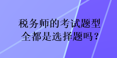 税务师的考试题型全都是选择题吗？