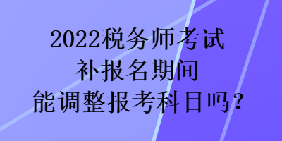 2022税务师考试补报名期间能调整报考科目吗？