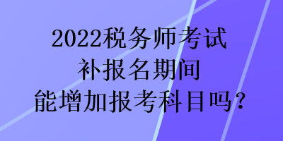 2022税务师考试补报名期间能增加报考科目吗？