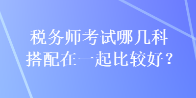 税务师考试哪几科搭配在一起比较好？