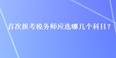 首次报考税务师应选哪几个科目？