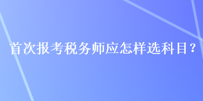 首次报考税务师应怎样选科目？