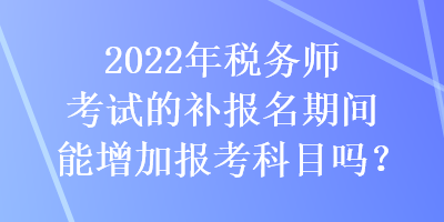 2022年税务师考试的补报名期间能增加报考科目吗？