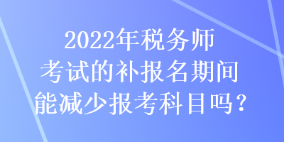 2022年税务师考试的补报名期间能减少报考科目吗？