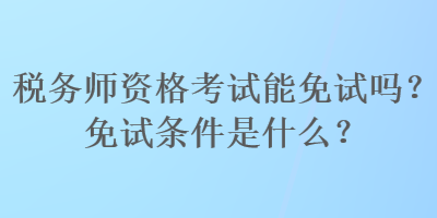 税务师资格考试能免试吗？免试条件是什么？