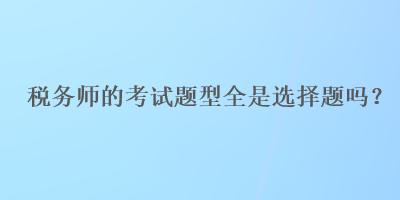 税务师的考试题型全是选择题吗？