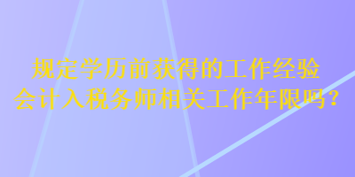 规定学历前获得的工作经验会计入税务师相关工作年限吗？