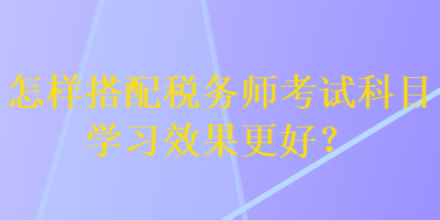 怎样搭配税务师考试科目学习效果更好？