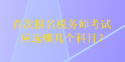 首次报名税务师考试应选哪几个科目？