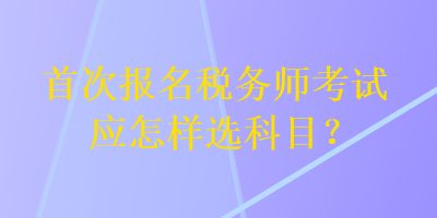 首次报名税务师考试应怎样选科目？