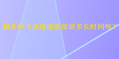 税务师考试成绩能保留多长时间呀？