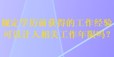 规定学历前获得的工作经验可以计入相关工作年限吗？