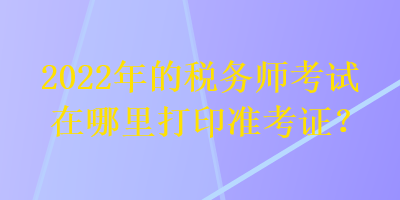 2022年的税务师考试在哪里打印准考证？