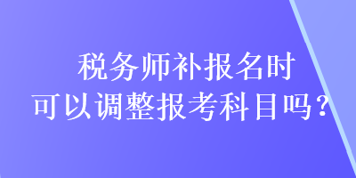 税务师补报名时可以调整报考科目吗？