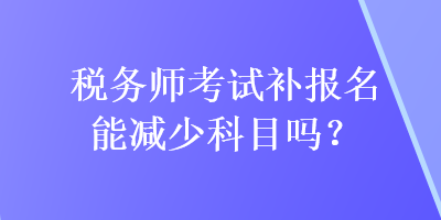 税务师考试补报名能减少科目吗？