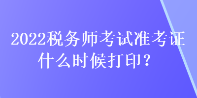 2022税务师考试准考证什么时候打印？