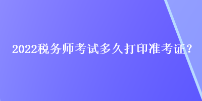 2022税务师考试多久打印准考证？