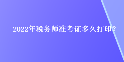 2022年税务师准考证多久打印？