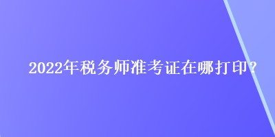 2022年税务师准考证在哪打印？