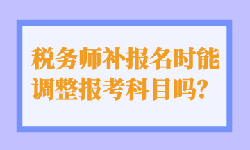 税务师补报名时能 调整报考科目吗？