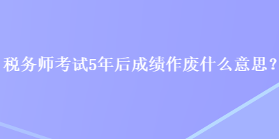 税务师考试5年后成绩作废什么意思？