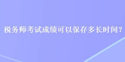 税务师考试成绩可以保存多长时间？