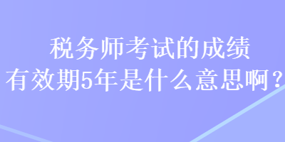 税务师考试的成绩有效期5年是什么意思啊？