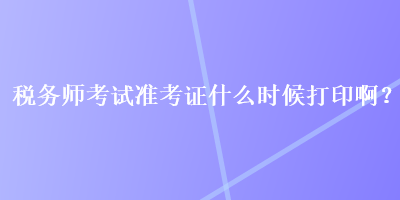 税务师考试准考证什么时候打印啊？