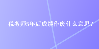 税务师5年后成绩作废什么意思？