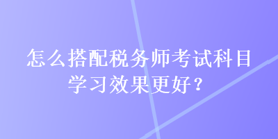 怎么搭配税务师考试科目学习效果更好？