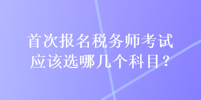 首次报名税务师考试应该选哪几个科目？