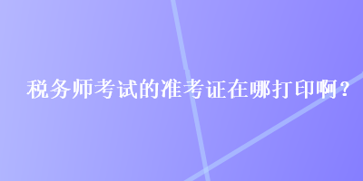 税务师考试的准考证在哪打印啊？