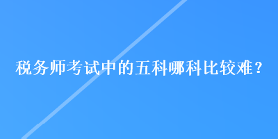 税务师考试中的五科哪科比较难？