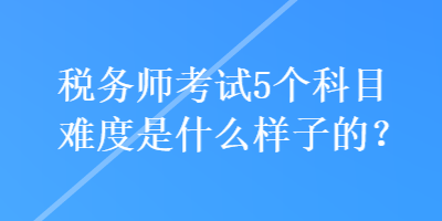 税务师考试5个科目难度是什么样子的？