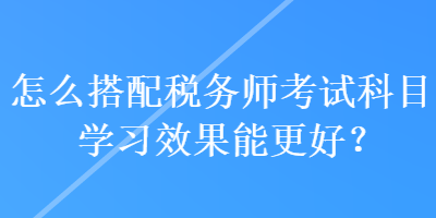 怎么搭配税务师考试科目学习效果能更好？