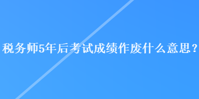 税务师5年后考试成绩作废什么意思？