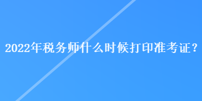 2022年税务师什么时候打印准考证？