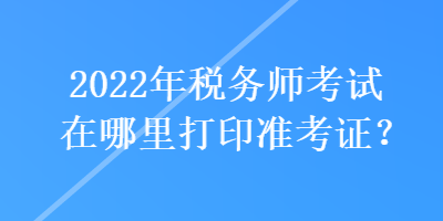 2022年税务师考试在哪里打印准考证？