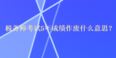 税务师考试5年成绩作废什么意思？