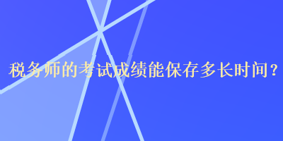 税务师的考试成绩能保存多长时间？