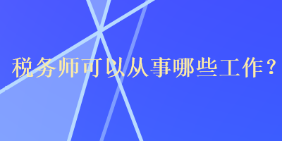 税务师可以从事哪些工作？