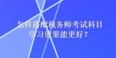 怎样搭配税务师考试科目学习效果能更好？