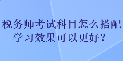 税务师考试科目怎么搭配学习效果可以更好？