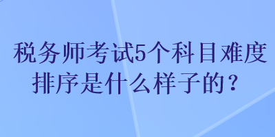 税务师考试5个科目难度排序是什么样子的？