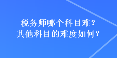 税务师哪个科目难？其他科目的难度如何？