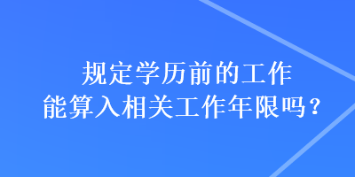 规定学历前的工作能算入相关工作年限吗？