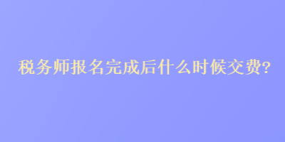 税务师报名完成后什么时候交费？