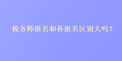 税务师报名和补报名区别大吗？