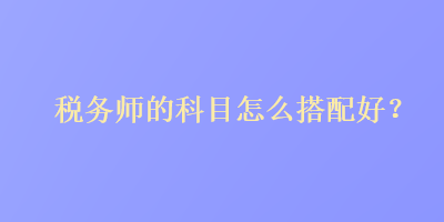 税务师的科目怎么搭配好？